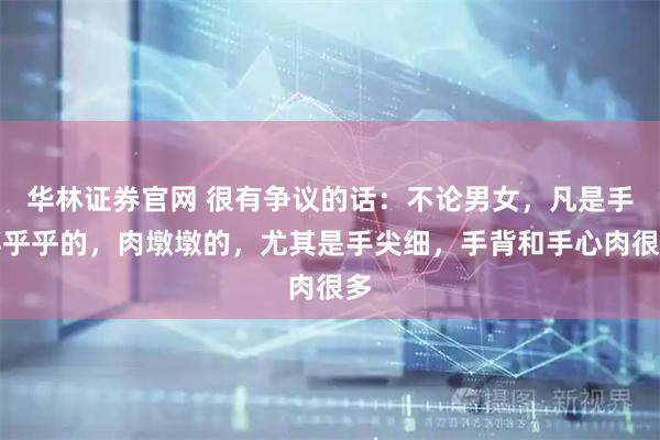 华林证券官网 很有争议的话：不论男女，凡是手胖乎乎的，肉墩墩的，尤其是手尖细，手背和手心肉很多