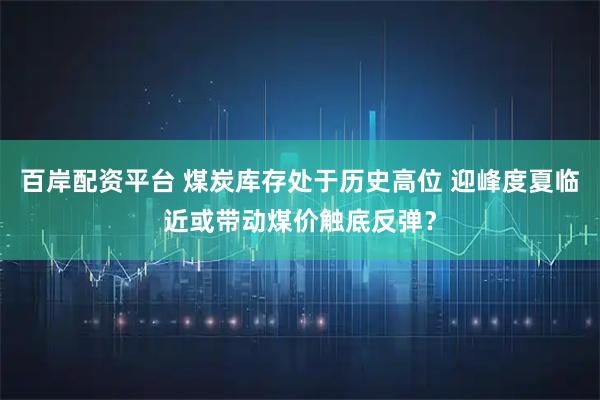 百岸配资平台 煤炭库存处于历史高位 迎峰度夏临近或带动煤价触底反弹？