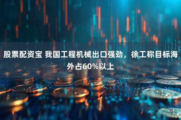 股票配资宝 我国工程机械出口强劲，徐工称目标海外占60%以上