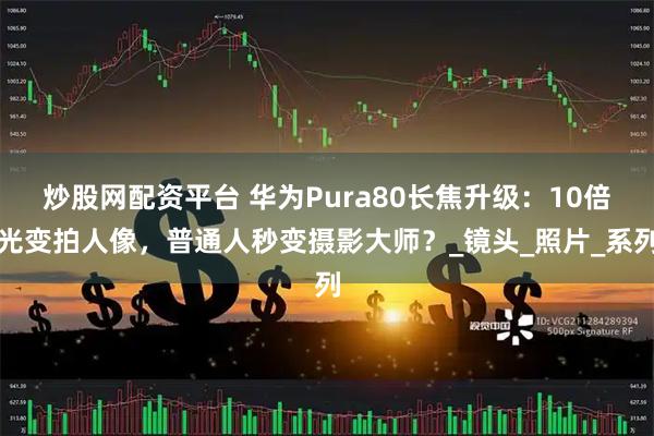 炒股网配资平台 华为Pura80长焦升级：10倍光变拍人像，普通人秒变摄影大师？_镜头_照片_系列