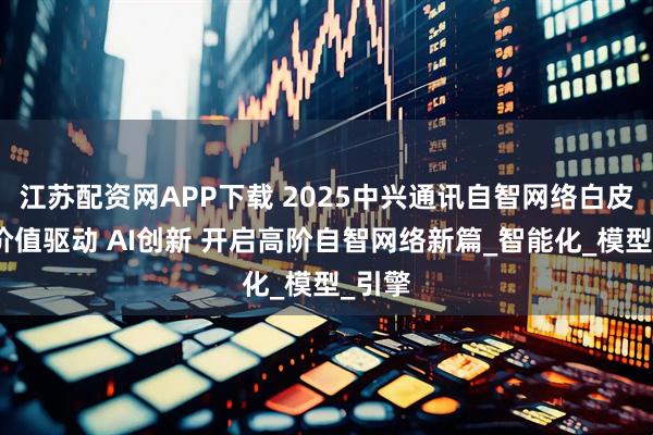 江苏配资网APP下载 2025中兴通讯自智网络白皮书：价值驱动 AI创新 开启高阶自智网络新篇_智能化_模型_引擎
