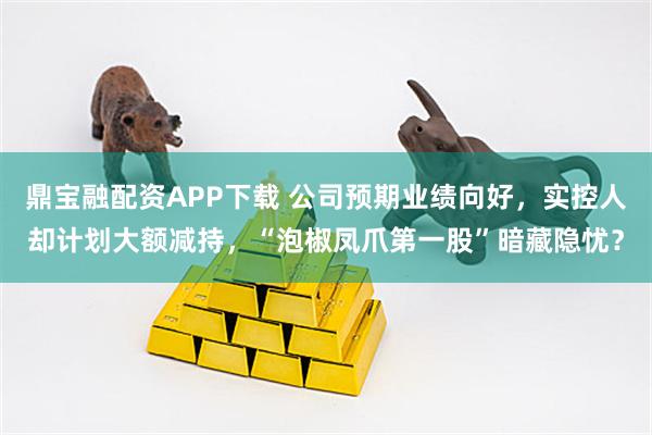 鼎宝融配资APP下载 公司预期业绩向好，实控人却计划大额减持，“泡椒凤爪第一股”暗藏隐忧？