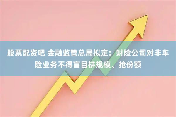 股票配资吧 金融监管总局拟定：财险公司对非车险业务不得盲目拼规模、抢份额