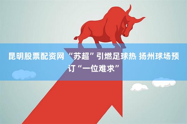 昆明股票配资网 “苏超”引燃足球热 扬州球场预订“一位难求”