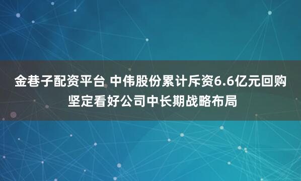 金巷子配资平台 中伟股份累计斥资6.6亿元回购 坚定看好公司中长期战略布局
