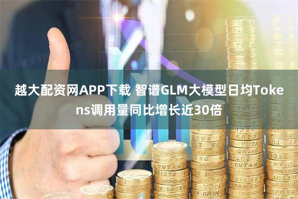 越大配资网APP下载 智谱GLM大模型日均Tokens调用量同比增长近30倍