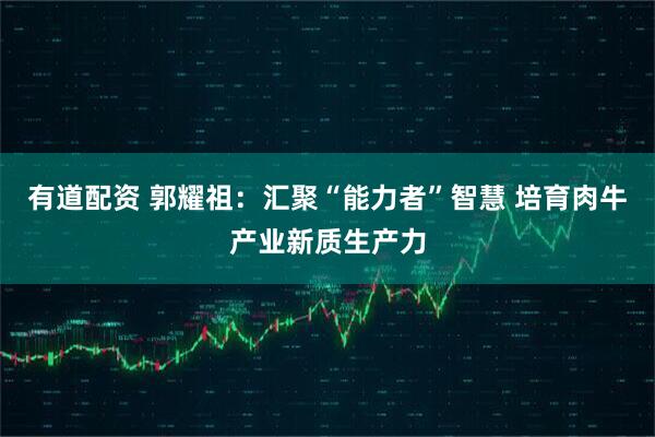 有道配资 郭耀祖：汇聚“能力者”智慧 培育肉牛产业新质生产力