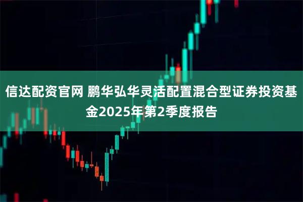 信达配资官网 鹏华弘华灵活配置混合型证券投资基金2025年第2季度报告