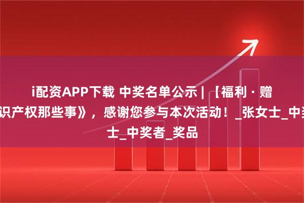 i配资APP下载 中奖名单公示 | 【福利 · 赠书】《知识产权那些事》，感谢您参与本次活动！_张女士_中奖者_奖品