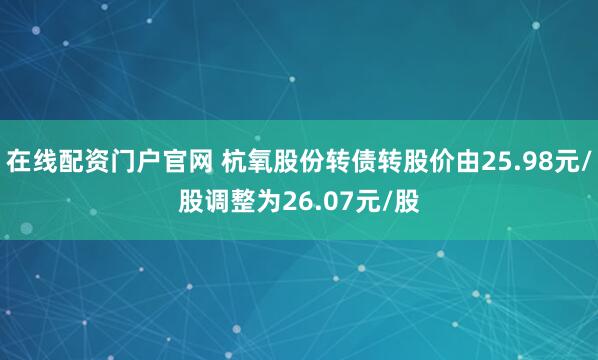 在线配资门户官网 杭氧股份转债转股价由25.98元/股调整为26.07元/股