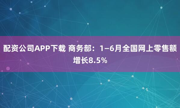 配资公司APP下载 商务部：1—6月全国网上零售额增长8.5%