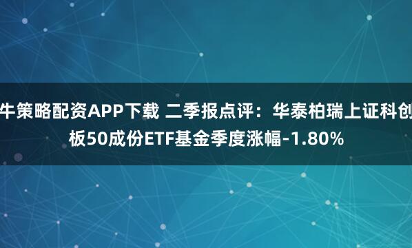 牛策略配资APP下载 二季报点评：华泰柏瑞上证科创板50成份ETF基金季度涨幅-1.80%