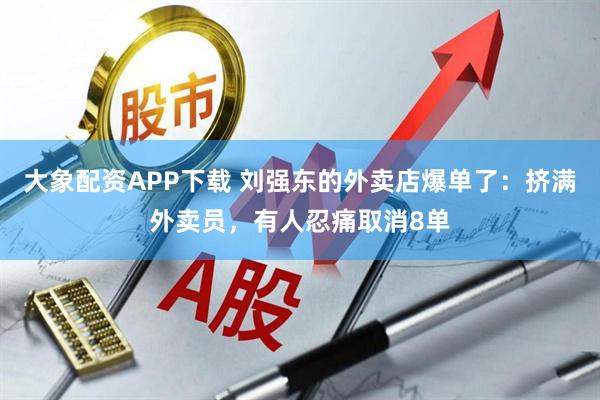 大象配资APP下载 刘强东的外卖店爆单了：挤满外卖员，有人忍痛取消8单