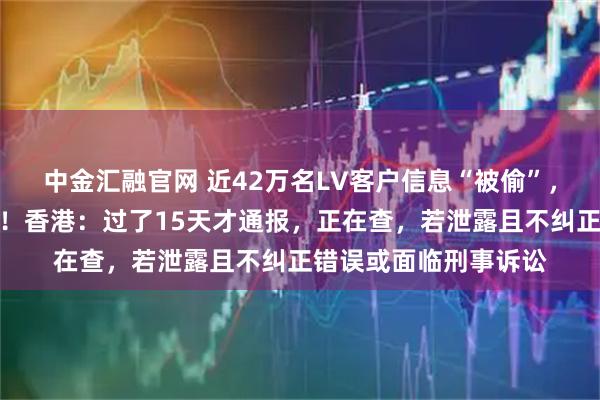 中金汇融官网 近42万名LV客户信息“被偷”，涉姓名、购物记录等！香港：过了15天才通报，正在查，若泄露且不纠正错误或面临刑事诉讼