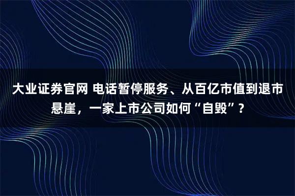 大业证券官网 电话暂停服务、从百亿市值到退市悬崖，一家上市公司如何“自毁”？