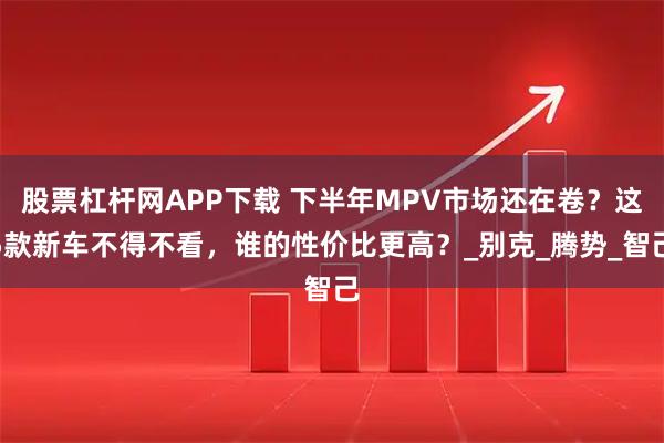 股票杠杆网APP下载 下半年MPV市场还在卷？这5款新车不得不看，谁的性价比更高？_别克_腾势_智己