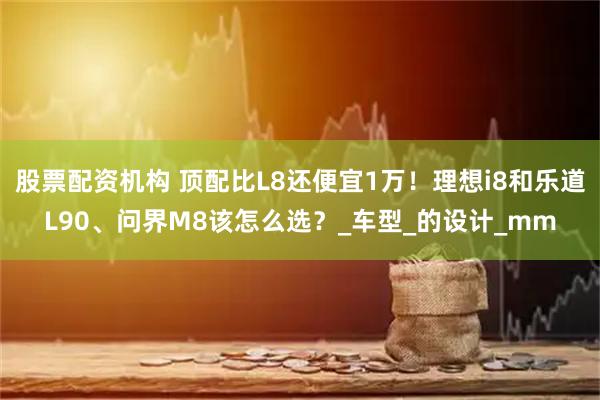 股票配资机构 顶配比L8还便宜1万！理想i8和乐道L90、问界M8该怎么选？_车型_的设计_mm