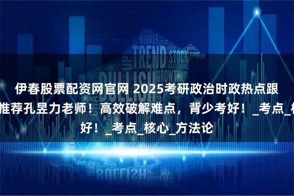 伊春股票配资网官网 2025考研政治时政热点跟谁学？强烈推荐孔昱力老师！高效破解难点，背少考好！_考点_核心_方法论