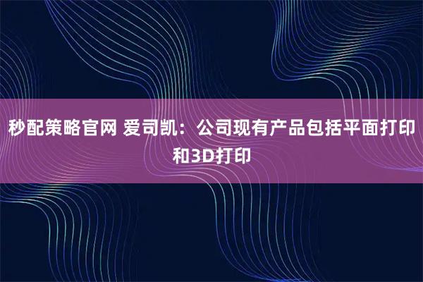 秒配策略官网 爱司凯：公司现有产品包括平面打印和3D打印