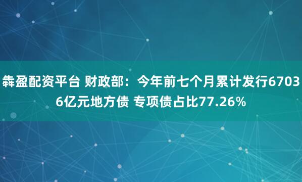 犇盈配资平台 财政部：今年前七个月累计发行67036亿元地方债 专项债占比77.26%