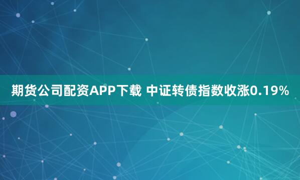 期货公司配资APP下载 中证转债指数收涨0.19%