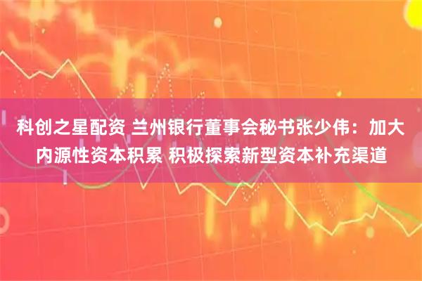 科创之星配资 兰州银行董事会秘书张少伟：加大内源性资本积累 积极探索新型资本补充渠道