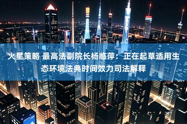 火星策略 最高法副院长杨临萍:正在起草适用生态环境法典时间效力司法解释